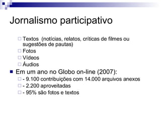 Jornalismo participativo Textos  (notícias, relatos, críticas de filmes ou sugestões de pautas) Fotos Vídeos  Áudios Em um ano no Globo on-line (2007): - 9.100 contribuições com 14.000 arquivos anexos - 2.200 aproveitadas - 95% são fotos e textos 