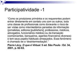 Participatividade -1 “ Como os produtores primários e os requerentes podem entrar diretamente em contato uns com os outros, toda uma classe de profissionais corre doravante o risco de ser vistas como intermediários parasitas da informação (jornalistas, editores [publishers], professores, médicos, advogados, funcionários médios) ou da transação (comerciantes, banqueiros, agentes financeiros diversos) e tem seus papéis habituais ameaçados. Esse fenômeno é chamado de a ‘desintermediação’.” Pierre Lévy.  O que é Virtual.  5 ed. São Paulo : Ed. 34, 2001, p. 62-63. 