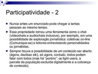 Participatividade - 2 Nunca antes um enunciado pode chegar a tantas pessoas ao mesmo tempo. Essa propriedade tornou uma ferramenta como o chat (videochats e audiochats inclusive), por exemplo, em uma possibilidade de exploração jornalística: coletivas on-line (Comunique-se) e leitores entrevistando personalidades ou jornalistas. Sempre houve a possibilidade de um conteúdo ser aberto (ágora, dazibao etc), só agora, contudo, todos podem falar com todos (mas há “poréns”: os light users, a parcela da população excluída digitalmente e a cobrança de conteúdo). 
