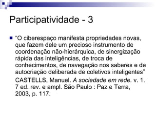 Participatividade - 3 “ O ciberespaço manifesta propriedades novas, que fazem dele um precioso instrumento de coordenação não-hierárquica, de sinergização rápida das inteligências, de troca de conhecimentos, de navegação nos saberes e de autocriação deliberada de coletivos inteligentes” CASTELLS, Manuel.  A sociedade em rede.  v. 1. 7 ed. rev. e ampl. São Paulo : Paz e Terra, 2003, p. 117. 