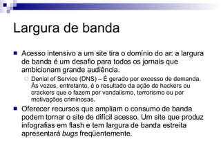 Largura de banda Acesso intensivo a um site tira o domínio do ar: a largura de banda é um desafio para todos os jornais que ambicionam grande audiência. Denial of Service (DNS) – É gerado por excesso de demanda. Às vezes, entretanto, é o resultado da ação de hackers ou crackers que o fazem por vandalismo, terrorismo ou por motivações criminosas. Oferecer recursos que ampliam o consumo de banda podem tornar o site de difícil acesso. Um site que produz infografias em flash e tem largura de banda estreita apresentará  bugs  freqüentemente. 