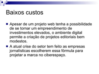 Baixos custos Apesar de um projeto web tenha a possibilidade de se tornar um empreendimento de investimentos elevados, o ambiente digital permite a criação de projetos editoriais bem modestos. A atual crise do setor tem feito as empresas jornalísticas escolherem essa fórmula para projetar a marca no ciberespaço. 