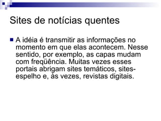 Sites de notícias quentes  A idéia é transmitir as informações no momento em que elas acontecem. Nesse sentido, por exemplo, as capas mudam com freqüência. Muitas vezes esses portais abrigam sites temáticos, sites-espelho e, às vezes, revistas digitais. 