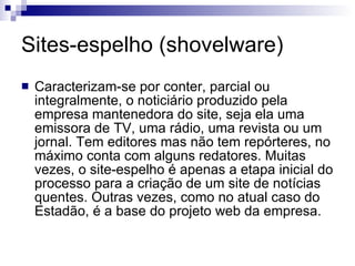 Sites-espelho (shovelware)  Caracterizam-se por conter, parcial ou integralmente, o noticiário produzido pela empresa mantenedora do site, seja ela uma emissora de TV, uma rádio, uma revista ou um jornal. Tem editores mas não tem repórteres, no máximo conta com alguns redatores. Muitas vezes, o site-espelho é apenas a etapa inicial do processo para a criação de um site de notícias quentes. Outras vezes, como no atual caso do Estadão, é a base do projeto web da empresa. 