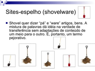 Sites-espelho (shovelware)  Shovel quer dizer “pá” e “ware” artigos, bens. A mistura de palavras dá idéia na verdade de transferência sem adaptações de conteúdo de um meio para o outro. É, portanto, um termo pejorativo. 