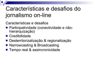Características e desafios do jornalismo on-line Características e desafios Participatividade (conectividade e não-hierarquização) Credibilidade Desterritorizalização & regionalização Narrowcasting & Broadcasting Tempo real & assincronicidade 