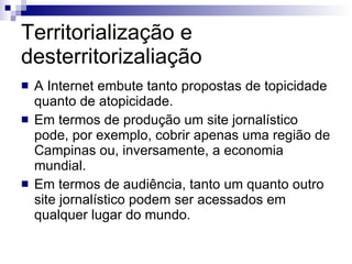 Territorialização e desterritorizaliação A Internet embute tanto propostas de topicidade quanto de atopicidade. Em termos de produção um site jornalístico pode, por exemplo, cobrir apenas uma região de Campinas ou, inversamente, a economia mundial. Em termos de audiência, tanto um quanto outro site jornalístico podem ser acessados em qualquer lugar do mundo. 