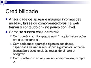 Credibilidade A facilidade de apagar e maquiar informações erradas, falsas ou comprometedoras na web tornou o conteúdo on-line pouco confiável. Como se supera essa barreira? Com coerência: não apague nem “maquie” informações erradas, assuma-as Com seriedade: apuração rigorosa dos dados, capacidade de narrar e/ou expor argumentos, ortoépia (narração) e obediência às regras de sintaxe e ortografia. Com constância: ao assumir um compromisso, cumpra-o. 