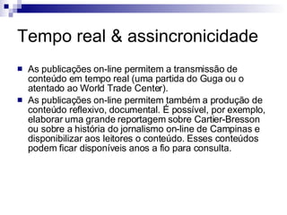 Tempo real & assincronicidade As publicações on-line permitem a transmissão de conteúdo em tempo real (uma partida do Guga ou o atentado ao World Trade Center). As publicações on-line permitem também a produção de conteúdo reflexivo, documental. É possível, por exemplo, elaborar uma grande reportagem sobre Cartier-Bresson ou sobre a história do jornalismo on-line de Campinas e disponibilizar aos leitores o conteúdo. Esses conteúdos podem ficar disponíveis anos a fio para consulta. 