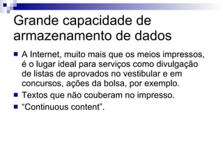Grande capacidade de armazenamento de dados A Internet, muito mais que os meios impressos, é o lugar ideal para serviços como divulgação de listas de aprovados no vestibular e em concursos, ações da bolsa, por exemplo. Textos que não couberam no impresso. “ Continuous content”. 