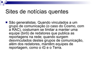 Sites de notícias quentes  São generalistas. Quando vinculados a um grupo de comunicação (o caso do Cosmo, com a RAC), costumam se limitar a manter uma equipe (birô) de redatores que publica as reportagens na rede; quando surgem desvinculados destes grupos de comunicação, além dos redatores, mantêm equipes de reportagem, como o iG e o Terra.  