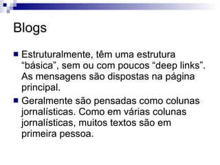 Blogs Estruturalmente, têm uma estrutura “básica”, sem ou com poucos “deep links”. As mensagens são dispostas na página principal. Geralmente são pensadas como colunas jornalísticas. Como em várias colunas jornalísticas, muitos textos são em primeira pessoa. 