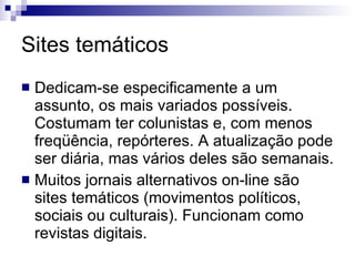 Sites temáticos Dedicam-se especificamente a um assunto, os mais variados possíveis. Costumam ter colunistas e, com menos freqüência, repórteres. A atualização pode ser diária, mas vários deles são semanais.  Muitos jornais alternativos on-line são sites temáticos (movimentos políticos, sociais ou culturais). Funcionam como revistas digitais. 