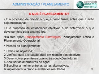 11
O QUE É PLANEJAMENTO?
• É o processo de decidir o que, e como fazer, antes que a ação
seja necessária;
• É o processo de estabelecer objetivos e de determinar o que
deve ser feito para alcançá-los;
•Há três tipos: Planejamento Estratégico, Planejamento Tático e
Planejamento Operacional;
• Passos do planejamento:
1.Definir os objetivos;
2.Verificar qual a situação atual em relação aos objetivos;
3.Desenvolver premissas quanto às condições futuras;
4.Analisar as alternativas de ação;
5.Escolher a melhor entre as várias alternativas;
6.Implementar o plano e avaliar os resultados.
ADMINISTRAÇÃO / PLANEJAMENTO
 