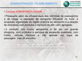 14
• Conceito AEROPORTO-CIDADE
• Pressupõe além da infraestrutura dos terminais de passageiros
e de carga, a operação de aeroporto industrial no local, a
ocupação organizada da região próxima ao aeroporto e a atração
de empresas com produtos e serviços de alto valor agregado.
• o conceito dos novos aeroportos é de ser um grande
shopping, com produtos e serviços de excelente qualidade, com
hotéis, clínicas médicas e não apenas um lugar de
passagem, mas de encontro.
ADMINISTRAÇÃO / PLANEJAMENTO
 