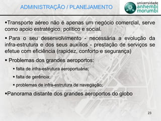 23
Transporte aéreo não é apenas um negócio comercial, serve
como apoio estratégico, político e social.
 Para o seu desenvolvimento - necessária a evolução da
infra-estrutura e dos seus auxílios - prestação de serviços se
efetue com eficiência (rapidez, conforto e segurança)
 Problemas dos grandes aeroportos:
 falta de infra-estrutura aeroportuária;
 falta de gerência;
 problemas de infra-estrutura de navegação;
Panorama distante dos grandes aeroportos do globo
ADMINISTRAÇÃO / PLANEJAMENTO
 