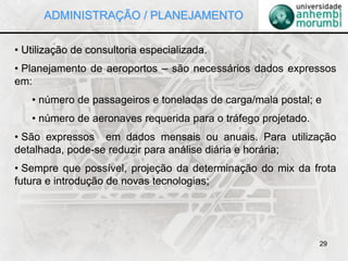 29
• Utilização de consultoria especializada.
• Planejamento de aeroportos – são necessários dados expressos
em:
• número de passageiros e toneladas de carga/mala postal; e
• número de aeronaves requerida para o tráfego projetado.
• São expressos em dados mensais ou anuais. Para utilização
detalhada, pode-se reduzir para análise diária e horária;
• Sempre que possível, projeção da determinação do mix da frota
futura e introdução de novas tecnologias;
ADMINISTRAÇÃO / PLANEJAMENTO
 