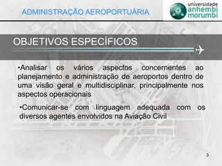 •Analisar os vários aspectos concernentes ao
planejamento e administração de aeroportos dentro de
uma visão geral e multidisciplinar, principalmente nos
aspectos operacionais
3
OBJETIVOS ESPECÍFICOS

•Comunicar-se com linguagem adequada com os
diversos agentes envolvidos na Aviação Civil
ADMINISTRAÇÃO AEROPORTUÁRIA
 