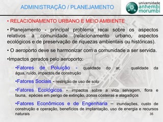 35
• RELACIONAMENTO URBANO E MEIO AMBIENTE
• Planejamento - principal problema recai sobre os aspectos
relativos à comunidade (relacionamento urbano, aspectos
ecológicos e de preservação de riquezas ambientais ou históricas).
• O aeroporto deve se harmonizar com a comunidade a ser servida.
•Impactos gerados pelo aeroporto:
•Fatores de Poluição - qualidade do ar, qualidade da
água, ruído, impactos de construção
•Fatores Sociais - restrição de uso de solo
•Fatores Ecológicos - impactos sobre a vida selvagem, flora e
fauna, epécies em perigo de extinção, zonas costeiras e alagadiços
•Fatores Econômicos e de Engenharia – inundações, custo de
construção e operação, benefícios de implantação, uso de energia e recursos
naturais
ADMINISTRAÇÃO / PLANEJAMENTO
 