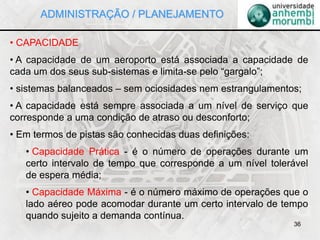 36
• CAPACIDADE
• A capacidade de um aeroporto está associada a capacidade de
cada um dos seus sub-sistemas e limita-se pelo “gargalo”;
• sistemas balanceados – sem ociosidades nem estrangulamentos;
• A capacidade está sempre associada a um nível de serviço que
corresponde a uma condição de atraso ou desconforto;
• Em termos de pistas são conhecidas duas definições:
• Capacidade Prática - é o número de operações durante um
certo intervalo de tempo que corresponde a um nível tolerável
de espera média;
• Capacidade Máxima - é o número máximo de operações que o
lado aéreo pode acomodar durante um certo intervalo de tempo
quando sujeito a demanda contínua.
ADMINISTRAÇÃO / PLANEJAMENTO
 