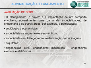 39
•AVALIAÇÃO DE SÍTIO
• O planejamento, o projeto e a implantação de um aeroporto
envolvem, normalmente, uma gama de especialidades, de
engenharia e de outras áreas, por exemplo, a participação:
• sociólogos e economistas;
• especialistas e engenheiros aeronáuticos;
• especialistas em tráfego aéreo, meteorologia, comunicações.
• arquitetos;
• engenheiros civis, engenheiros mecânicos, engenheiros
elétricos e eletrônicos.
ADMINISTRAÇÃO / PLANEJAMENTO
 