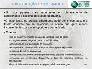 40
• Um dos passos mais importantes em planejamento de
aeroportos é a escolha do sítio aeroportuário.
•O lugar ideal, na prática, dificilmente pode ser encontrado, e a
tarefa consiste em se selecionar a opção que gere menos
inconvenientes para o aeroporto e a comunidade;
• Critérios:
•tipo de desenvolvimento das áreas vizinhas (uso do solo);
•condições meteorológicas (vento e visibilidade) ;
•acessibilidade e proximidade da demanda.
• espaço aéreo desobstruído e disponibilidade para expansão;
•presença de outros aeroportos;
• área plana, altitude baixa e temperatura não elevada (sem obstáculos);
•economia de construção (topografia e tipo de sub-leito, material de
construção) ;
•disponibilidade de necessidades (água, telefone e energia).
ADMINISTRAÇÃO / PLANEJAMENTO
 