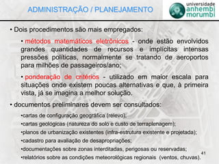 41
• Dois procedimentos são mais empregados:
• métodos matemáticos eletrônicos - onde estão envolvidos
grandes quantidades de recursos e implícitas intensas
pressões políticas, normalmente se tratando de aeroportos
para milhões de passageiros/ano;
• ponderação de critérios - utilizado em maior escala para
situações onde existem poucas alternativas e que, à primeira
vista, já se imagina a melhor solução.
• documentos preliminares devem ser consultados:
•cartas de configuração geográfica (relevo);
•cartas geológicas (natureza do solo e custo de terraplenagem);
•planos de urbanização existentes (infra-estrutura existente e projetada);
•cadastro para avaliação de desapropriações;
•documentações sobre zonas interditadas, perigosas ou reservadas;
•relatórios sobre as condições meteorológicas regionais (ventos, chuvas).
ADMINISTRAÇÃO / PLANEJAMENTO
 