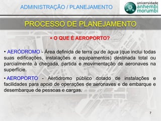  O QUE É AEROPORTO?
• AERÓDROMO - Área definida de terra ou de água (que inclui todas
suas edificações, instalações e equipamentos) destinada total ou
parcialmente à chegada, partida e movimentação de aeronaves na
superfície.
• AEROPORTO - Aeródromo público dotado de instalações e
facilidades para apoio de operações de aeronaves e de embarque e
desembarque de pessoas e cargas.
7
PROCESSO DE PLANEJAMENTO
ADMINISTRAÇÃO / PLANEJAMENTO
 