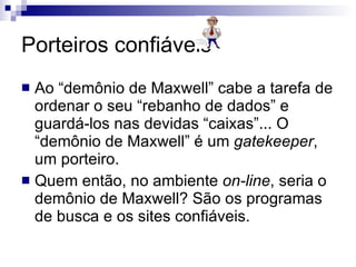 Porteiros confiáveis Ao “demônio de Maxwell” cabe a tarefa de ordenar o seu “rebanho de dados” e guardá-los nas devidas “caixas”... O “demônio de Maxwell” é um  gatekeeper , um porteiro.  Quem então, no ambiente  on-line , seria o demônio de Maxwell? São os programas de busca e os sites confiáveis.  