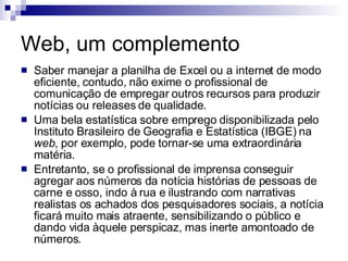 Web, um complemento Saber manejar a planilha de Excel ou a internet de modo eficiente, contudo, não exime o profissional de comunicação de empregar outros recursos para produzir notícias ou releases de qualidade.  Uma bela estatística sobre emprego disponibilizada pelo Instituto Brasileiro de Geografia e Estatística (IBGE) na  web , por exemplo, pode tornar-se uma extraordinária matéria.  Entretanto, se o profissional de imprensa conseguir agregar aos números da notícia histórias de pessoas de carne e osso, indo à rua e ilustrando com narrativas realistas os achados dos pesquisadores sociais, a notícia ficará muito mais atraente, sensibilizando o público e dando vida àquele perspicaz, mas inerte amontoado de números.  