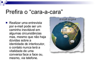 Prefira o “cara-a-cara” Realizar uma entrevista por e-mail pode ser um caminho inevitável em algumas circunstâncias mas, mesmo que não haja dúvidas sobre a identidade do interlocutor, o contato nunca terá a vitalidade de uma conversa face a face ou, mesmo, via telefone.  
