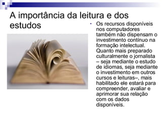 A importância da leitura e dos estudos Os recursos disponíveis nos computadores também não dispensam o investimento contínuo na formação intelectual. Quanto mais preparado culturalmente o jornalista – seja mediante o estudo de idiomas, seja mediante o investimento em outros cursos e leituras–, mais habilitado ele estará para compreender, avaliar e aprimorar sua relação com os dados disponíveis.  