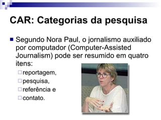 CAR: Categorias da pesquisa Segundo Nora Paul, o jornalismo auxiliado por computador (Computer-Assisted Journalism) pode ser resumido em quatro itens:  reportagem,  pesquisa,  referência e  contato.  