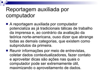 Reportagem auxiliada por computador A reportagem auxiliada por computador potencializa as já tradicionais táticas de trabalho da imprensa e, ao contrário da avaliação da teórica norte-americana, ouso dizer que abrange todas as demais categorias, que existem como subprodutos da primeira.  Reunir informações por meio de entrevistas, coletar dados contextualizadores, fazer contato e aproveitar dicas são ações nas quais o computador pode ser extremamente útil, maximizando o aproveitamento de dados.  