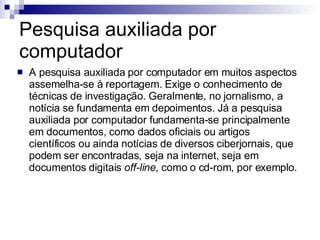 Pesquisa auxiliada por computador A pesquisa auxiliada por computador em muitos aspectos assemelha-se à reportagem. Exige o conhecimento de técnicas de investigação. Geralmente, no jornalismo, a notícia se fundamenta em depoimentos. Já a pesquisa auxiliada por computador fundamenta-se principalmente em documentos, como dados oficiais ou artigos científicos ou ainda notícias de diversos ciberjornais, que podem ser encontradas, seja na internet, seja em documentos digitais  off-line , como o cd-rom, por exemplo.  