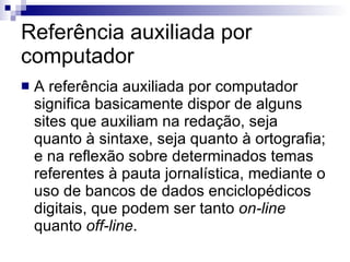 Referência auxiliada por computador A referência auxiliada por computador significa basicamente dispor de alguns sites que auxiliam na redação, seja quanto à sintaxe, seja quanto à ortografia; e na reflexão sobre determinados temas referentes à pauta jornalística, mediante o uso de bancos de dados enciclopédicos digitais, que podem ser tanto  on-line  quanto  off-line .  