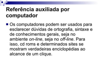 Referência auxiliada por computador Os computadores podem ser usados para esclarecer dúvidas de ortografia, sintaxe e de conhecimentos gerais, seja no ambiente  on-line , seja no  off-line . Para isso, cd roms e determinados sites se mostram verdadeiras enciclopédias ao alcance de um clique.  