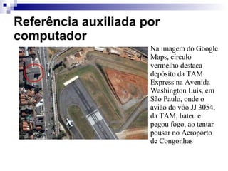 Referência auxiliada por computador Na imagem do Google Maps, círculo vermelho destaca depósito da TAM Express na Avenida Washington Luís, em São Paulo, onde o avião do vôo JJ 3054, da TAM, bateu e pegou fogo, ao tentar pousar no Aeroporto de Congonhas  