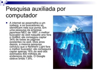 Pesquisa auxiliada por computador  A internet se assemelha a um iceberg, e os buscadores só identificam nela sua ponta. Em uma pesquisa da empresa japonesa NEC de 1997, o melhor buscador da  web  naquele ano fora o HotBot: ele conseguiu captar 34% de todas as páginas existentes na  web . Dois anos depois, a mesma pesquisa concluiu que o Northern Light fora o melhor buscador: ele conseguira captar apenas 16% da  web  dos estimados 800 milhões de endereços da rede. O Google obteve então 7,8%.  