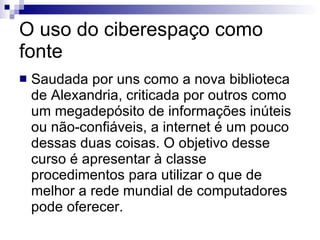 O uso do ciberespaço como fonte Saudada por uns como a nova biblioteca de Alexandria, criticada por outros como um megadepósito de informações inúteis ou não-confiáveis, a internet é um pouco dessas duas coisas. O objetivo desse curso é apresentar à classe procedimentos para utilizar o que de melhor a rede mundial de computadores pode oferecer.  