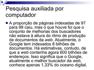 Pesquisa auxiliada por computador A proporção de páginas indexadas de 97 para 99 caiu, mas o que houve foi que o conjunto de melhorias dos buscadores não estava à altura do ritmo de produção de documentos da  web . Atualmente, o Google tem indexados 8 bilhões de documentos. Há estimativas, contudo, de que a  web  contenha agora 600 bilhões de endereços. Isso significa que o Google, atualmente o melhor buscador da  web , conhece apenas 1,33% do oceano digital.  