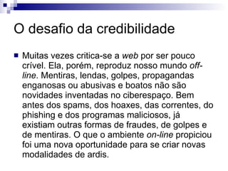 O desafio da credibilidade Muitas vezes critica-se a  web  por ser pouco crível. Ela, porém, reproduz nosso mundo  off-line . Mentiras, lendas, golpes, propagandas enganosas ou abusivas e boatos não são novidades inventadas no ciberespaço. Bem antes dos spams, dos hoaxes, das correntes, do phishing e dos programas maliciosos, já existiam outras formas de fraudes, de golpes e de mentiras. O que o ambiente  on-line  propiciou foi uma nova oportunidade para se criar novas modalidades de ardis.  