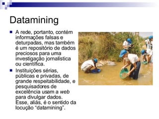 Datamining A rede, portanto, contém informações falsas e deturpadas, mas também é um repositório de dados preciosos para uma investigação jornalística ou científica.  Instituições sérias, públicas e privadas, de grande respeitabilidade, e pesquisadores de excelência usam a  web  para divulgar dados. Esse, aliás, é o sentido da locução “datamining”.  
