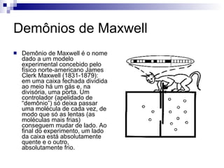Demônios de Maxwell Demônio de Maxwell é o nome dado a um modelo experimental concebido pelo físico norte-americano James Clerk Maxwell (1831-1879): em uma caixa fechada dividida ao meio há um gás e, na divisória, uma porta. Um controlador (apelidado de “demônio”) só deixa passar uma molécula de cada vez, de modo que só as lentas (as moléculas mais frias) conseguem mudar de lado. Ao final do experimento, um lado da caixa está absolutamente quente e o outro, absolutamente frio.  