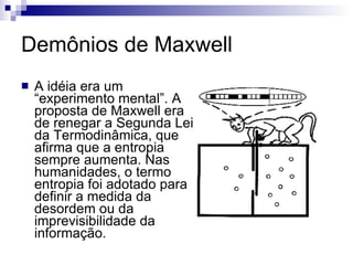 Demônios de Maxwell A idéia era um “experimento mental”. A proposta de Maxwell era de renegar a Segunda Lei da Termodinâmica, que afirma que a entropia sempre aumenta. Nas humanidades, o termo entropia foi adotado para definir a medida da desordem ou da imprevisibilidade da informação.  