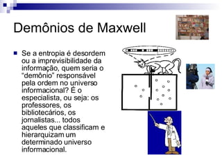 Demônios de Maxwell Se a entropia é desordem ou a imprevisibilidade da informação, quem seria o “demônio” responsável pela ordem no universo informacional? É o especialista, ou seja: os professores, os bibliotecários, os jornalistas... todos aqueles que classificam e hierarquizam um determinado universo informacional.                    