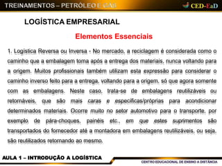 Elementos Essenciais
LOGÍSTICA EMPRESARIAL
1. Logística Reversa ou Inversa - No mercado, a reciclagem é considerada como o
caminho que a embalagem toma após a entrega dos materiais, nunca voltando para
a origem. Muitos profissionais também utilizam esta expressão para considerar o
caminho inverso feito para a entrega, voltando para a origem, só que agora somente
com as embalagens. Neste caso, trata-se de embalagens reutilizáveis ou
retornáveis, que são mais caras e específicas/próprias para acondicionar
determinados materiais. Ocorre muito no setor automotivo para o transporte, por
exemplo de pára-choques, painéis etc., em que estes suprimentos são
transportados do fornecedor até a montadora em embalagens reutilizáveis, ou seja,
são reutilizados retornando ao mesmo.
AULA 1 – INTRODUÇÃO A LOGÍSTICA
 