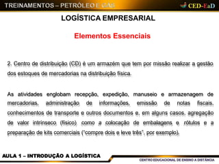 Elementos Essenciais
LOGÍSTICA EMPRESARIAL
2. Centro de distribuição (CD) é um armazém que tem por missão realizar a gestão
dos estoques de mercadorias na distribuição física.
AULA 1 – INTRODUÇÃO A LOGÍSTICA
As atividades englobam recepção, expedição, manuseio e armazenagem de
mercadorias, administração de informações, emissão de notas fiscais,
conhecimentos de transporte e outros documentos e, em alguns casos, agregação
de valor intrínseco (físico) como a colocação de embalagens e rótulos e a
preparação de kits comerciais (“compre dois e leve três”, por exemplo).
 