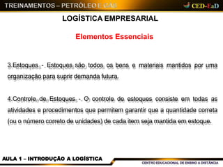 Elementos Essenciais
LOGÍSTICA EMPRESARIAL
3.Estoques - Estoques são todos os bens e materiais mantidos por uma
organização para suprir demanda futura.
4.Controle de Estoques - O controle de estoques consiste em todas as
atividades e procedimentos que permitem garantir que a quantidade correta
(ou o número correto de unidades) de cada item seja mantida em estoque.
AULA 1 – INTRODUÇÃO A LOGÍSTICA
 
