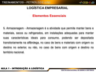 Elementos Essenciais
LOGÍSTICA EMPRESARIAL
5. Armazenagem - Armazenagem é a atividade que permite manter bens e
materiais, secos ou refrigerados, em instalações adequadas para manter
suas características ideais para consumo, podendo ser depositada
transitoriamente na alfândega, no caso de bens e materiais com origem ou
destino no exterior, ou não, no caso de bens com origem e destino no
território nacional.
AULA 1 – INTRODUÇÃO A LOGÍSTICA
 